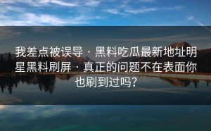 我差点被误导 · 黑料吃瓜最新地址明星黑料刷屏 · 真正的问题不在表面你也刷到过吗？