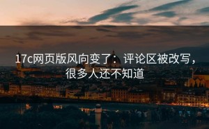 17c网页版风向变了：评论区被改写，很多人还不知道