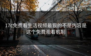 17c免费看生活视频最狠的不是内容是这个免费观看机制