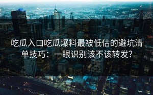 吃瓜入口吃瓜爆料最被低估的避坑清单技巧：一眼识别该不该转发？