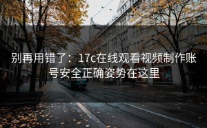 别再用错了：17c在线观看视频制作账号安全正确姿势在这里