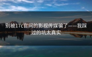 别被17c官网的影视传媒骗了——我踩过的坑太真实