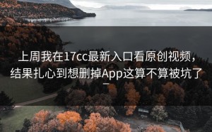 上周我在17cc最新入口看原创视频，结果扎心到想删掉App这算不算被坑了_