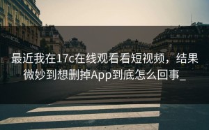 最近我在17c在线观看看短视频，结果微妙到想删掉App到底怎么回事_