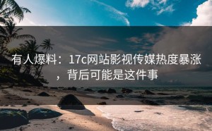 有人爆料：17c网站影视传媒热度暴涨，背后可能是这件事