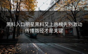黑料入口明星黑料又上热榜先别激动传播路径才是关键