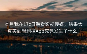 本月我在17c日韩看影视传媒，结果太真实到想删掉App究竟发生了什么_