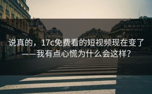 说真的，17c免费看的短视频现在变了——我有点心慌为什么会这样？