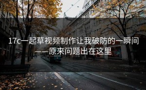 17c一起草视频制作让我破防的一瞬间——原来问题出在这里