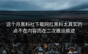 这个月黑料社下载网红黑料太真实的点不在内容而在二次搬运痕迹