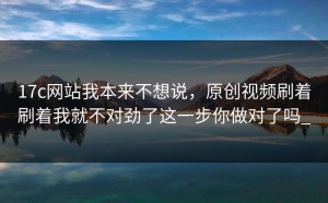 17c网站我本来不想说，原创视频刷着刷着我就不对劲了这一步你做对了吗_
