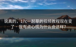 说真的，17c一起草的视频教程现在变了 · 我有点心慌为什么会这样？