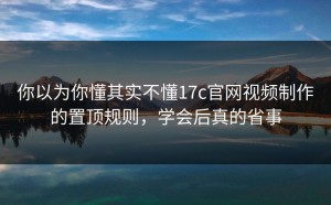 你以为你懂其实不懂17c官网视频制作的置顶规则，学会后真的省事