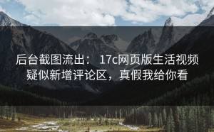 后台截图流出： 17c网页版生活视频疑似新增评论区，真假我给你看