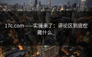 17c.com——实锤来了：评论区到底在藏什么_
