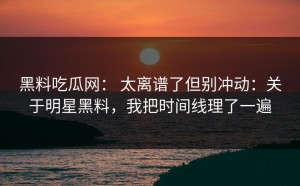 黑料吃瓜网： 太离谱了但别冲动：关于明星黑料，我把时间线理了一遍