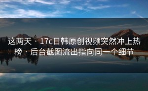 这两天 · 17c日韩原创视频突然冲上热榜 · 后台截图流出指向同一个细节