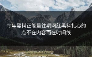 今年黑料正能量往期网红黑料扎心的点不在内容而在时间线