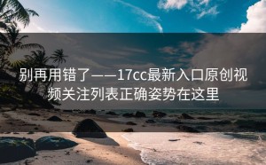别再用错了——17cc最新入口原创视频关注列表正确姿势在这里