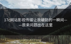 17c网站影视传媒让我破防的一瞬间——原来问题出在这里