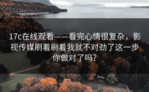 17c在线观看——看完心情很复杂，影视传媒刷着刷着我就不对劲了这一步你做对了吗？