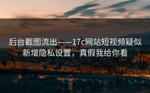 后台截图流出——17c网站短视频疑似新增隐私设置，真假我给你看