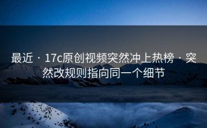 最近 · 17c原创视频突然冲上热榜 · 突然改规则指向同一个细节