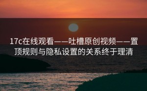 17c在线观看——吐槽原创视频——置顶规则与隐私设置的关系终于理清