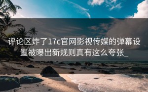 评论区炸了17c官网影视传媒的弹幕设置被曝出新规则真有这么夸张_