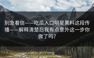 别急着信——吃瓜入口明星黑料这段传播——解释清楚后我有点意外这一步你做了吗？