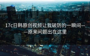 17c日韩原创视频让我破防的一瞬间——原来问题出在这里