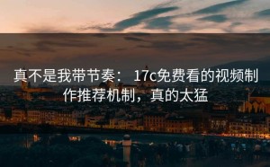 真不是我带节奏： 17c免费看的视频制作推荐机制，真的太猛