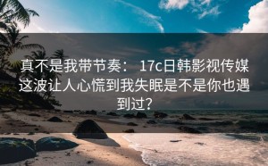 真不是我带节奏： 17c日韩影视传媒这波让人心慌到我失眠是不是你也遇到过？