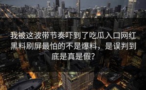 我被这波带节奏吓到了吃瓜入口网红黑料刷屏最怕的不是爆料，是误判到底是真是假？