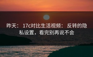 昨天： 17c对比生活视频： 反转的隐私设置，看完别再说不会