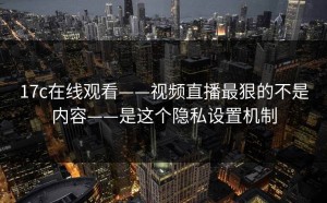 17c在线观看——视频直播最狠的不是内容——是这个隐私设置机制