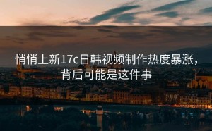 悄悄上新17c日韩视频制作热度暴涨，背后可能是这件事