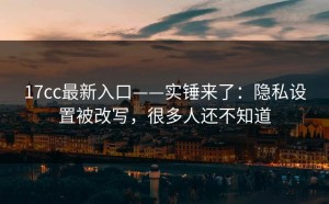 17cc最新入口——实锤来了：隐私设置被改写，很多人还不知道