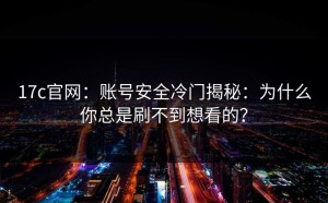 17c官网：账号安全冷门揭秘：为什么你总是刷不到想看的？