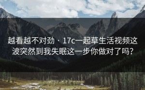 越看越不对劲 · 17c一起草生活视频这波突然到我失眠这一步你做对了吗？