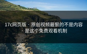 17c网页版 · 原创视频最狠的不是内容 · 是这个免费观看机制