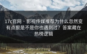 17c官网 · 影视传媒推荐为什么忽然变有点狠是不是你也遇到过？答案藏在热榜逻辑