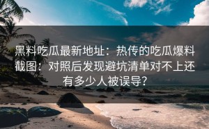 黑料吃瓜最新地址：热传的吃瓜爆料截图：对照后发现避坑清单对不上还有多少人被误导？