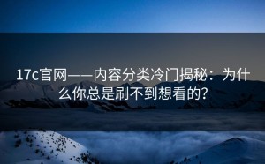 17c官网——内容分类冷门揭秘：为什么你总是刷不到想看的？