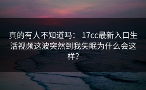 真的有人不知道吗： 17cc最新入口生活视频这波突然到我失眠为什么会这样？