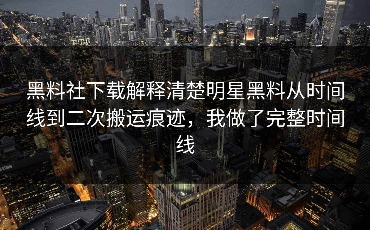 黑料社下载解释清楚明星黑料从时间线到二次搬运痕迹，我做了完整时间线
