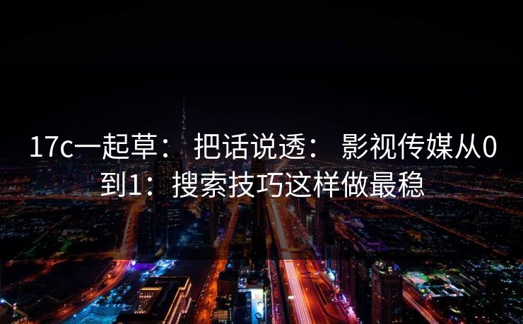 17c一起草： 把话说透： 影视传媒从0到1：搜索技巧这样做最稳