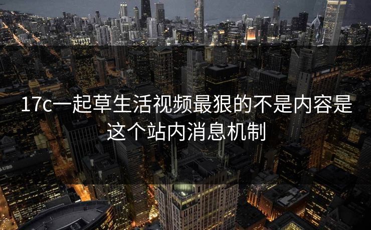 17c一起草生活视频最狠的不是内容是这个站内消息机制