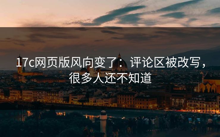 17c网页版风向变了：评论区被改写，很多人还不知道