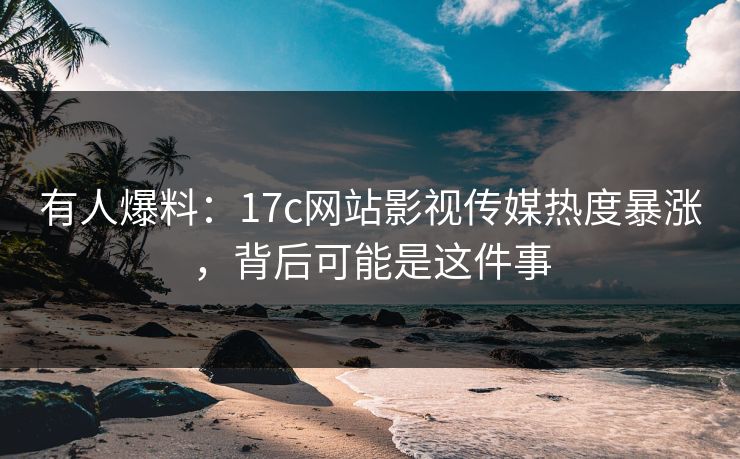 有人爆料：17c网站影视传媒热度暴涨，背后可能是这件事